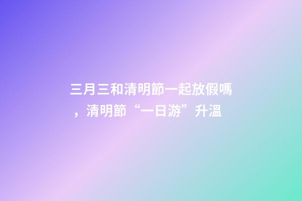 三月三和清明節一起放假嗎，清明節“一日游”升溫